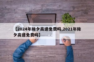 【2024年除夕高速免费吗,2021年除夕高速免费吗】