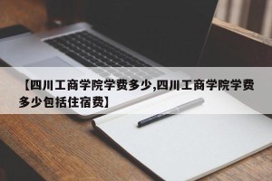 【四川工商学院学费多少,四川工商学院学费多少包括住宿费】