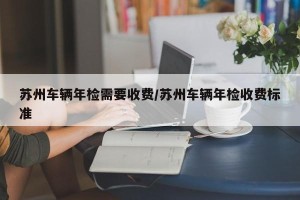 苏州车辆年检需要收费/苏州车辆年检收费标准