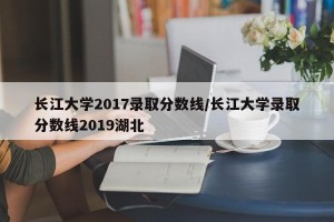 长江大学2017录取分数线/长江大学录取分数线2019湖北