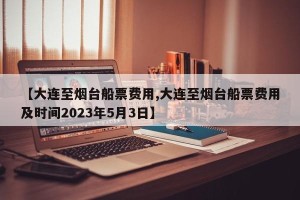 【大连至烟台船票费用,大连至烟台船票费用及时间2023年5月3日】