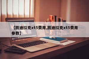 【凯迪拉克xt5费用,凯迪拉克xt5费用参数】