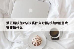 第五届核加x总决赛什么时候/核加x创意大赛要做什么