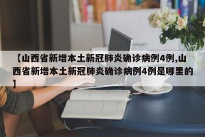 【山西省新增本土新冠肺炎确诊病例4例,山西省新增本土新冠肺炎确诊病例4例是哪里的】