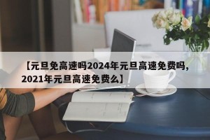 【元旦免高速吗2024年元旦高速免费吗,2021年元旦高速免费么】