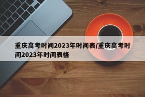 重庆高考时间2023年时间表/重庆高考时间2023年时间表格