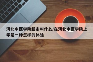 河北中医学院超市叫什么/在河北中医学院上学是一种怎样的体验
