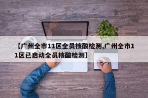 【广州全市11区全员核酸检测,广州全市11区已启动全员核酸检测】