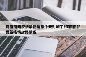 河南南阳疫情最新消息今天封城了/河南南阳最新疫情封路情况