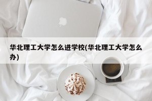 华北理工大学怎么进学校(华北理工大学怎么办)