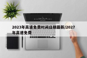 2023年高速免费时间日期最新/2027年高速免费