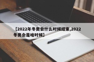 【2022年冬奥会什么时候结束,2022冬奥会是啥时候】