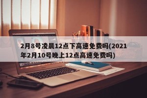 2月8号凌晨12点下高速免费吗(2021年2月10号晚上12点高速免费吗)