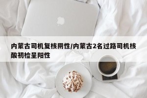 内蒙古司机复核阴性/内蒙古2名过路司机核酸初检呈阳性