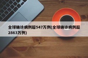 全球确诊病例超547万例(全球确诊病例超2863万例)