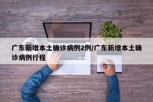 广东新增本土确诊病例2例/广东新增本土确诊病例行程