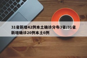 31省新增42例本土确诊分布3省/31省新增确诊20例本土6例