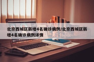 北京西城区新增4名确诊病例/北京西城区新增4名确诊病例详情