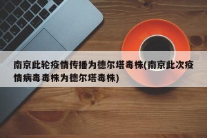 南京此轮疫情传播为德尔塔毒株(南京此次疫情病毒毒株为德尔塔毒株)