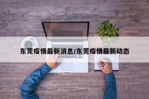 东莞疫情最新消息/东莞疫情最新动态