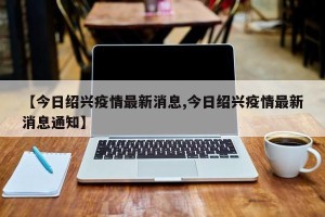 【今日绍兴疫情最新消息,今日绍兴疫情最新消息通知】