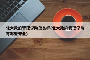 北大政府管理学院怎么样(北大政府管理学院有哪些专业)