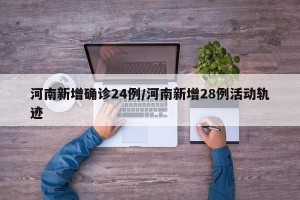河南新增确诊24例/河南新增28例活动轨迹