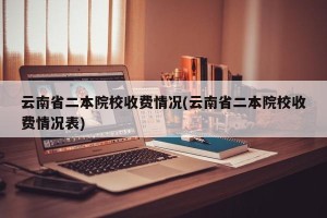 云南省二本院校收费情况(云南省二本院校收费情况表)