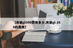 【奔驰gl350费用多少,奔驰gl 350的费用】