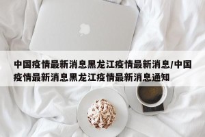 中国疫情最新消息黑龙江疫情最新消息/中国疫情最新消息黑龙江疫情最新消息通知