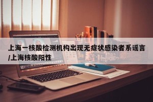 上海一核酸检测机构出现无症状感染者系谣言/上海核酸阳性