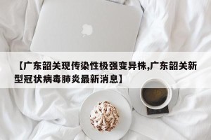 【广东韶关现传染性极强变异株,广东韶关新型冠状病毒肺炎最新消息】