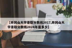 【井冈山大学录取分数线2017,井冈山大学录取分数线2024年是多少】