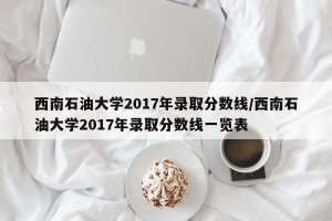 西南石油大学2017年录取分数线/西南石油大学2017年录取分数线一览表