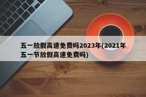 五一放假高速免费吗2023年(2021年五一节放假高速免费吗)