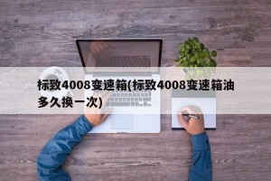 标致4008变速箱(标致4008变速箱油多久换一次)