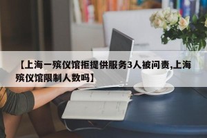 【上海一殡仪馆拒提供服务3人被问责,上海殡仪馆限制人数吗】