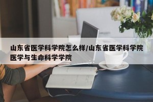 山东省医学科学院怎么样/山东省医学科学院医学与生命科学学院