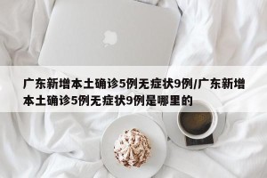 广东新增本土确诊5例无症状9例/广东新增本土确诊5例无症状9例是哪里的