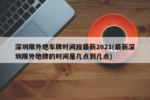深圳限外地车牌时间段最新2021(最新深圳限外地牌的时间是几点到几点)