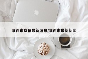 莱西市疫情最新消息/莱西市最新新闻
