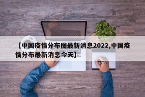 【中国疫情分布图最新消息2022,中国疫情分布最新消息今天】