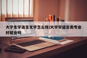 大学生学语言文学怎么样/大学学语言类专业好就业吗