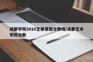 成都学院2016艺体录取分数线/成都艺术学院分数
