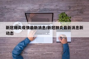 新冠肺炎疫情最新消息/新冠肺炎最新消息新动态