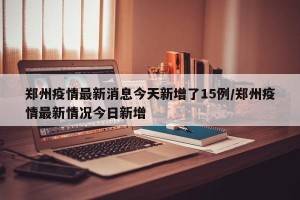 郑州疫情最新消息今天新增了15例/郑州疫情最新情况今日新增