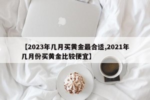 【2023年几月买黄金最合适,2021年几月份买黄金比较便宜】