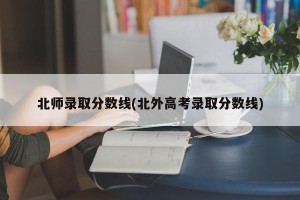 北师录取分数线(北外高考录取分数线)