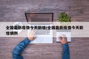 全国最新疫情今天新增/全国最新疫情今天新增病例