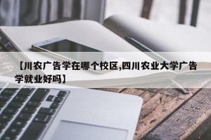【川农广告学在哪个校区,四川农业大学广告学就业好吗】